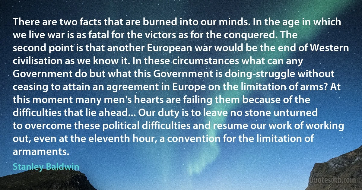 There are two facts that are burned into our minds. In the age in which we live war is as fatal for the victors as for the conquered. The second point is that another European war would be the end of Western civilisation as we know it. In these circumstances what can any Government do but what this Government is doing-struggle without ceasing to attain an agreement in Europe on the limitation of arms? At this moment many men's hearts are failing them because of the difficulties that lie ahead... Our duty is to leave no stone unturned to overcome these political difficulties and resume our work of working out, even at the eleventh hour, a convention for the limitation of armaments. (Stanley Baldwin)