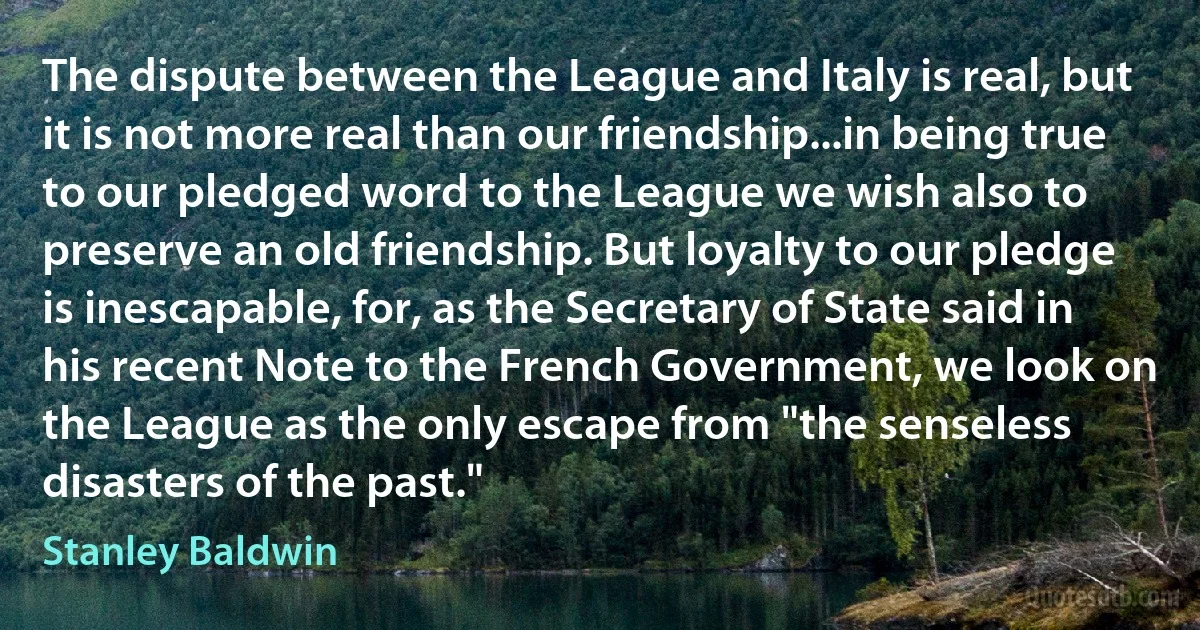 The dispute between the League and Italy is real, but it is not more real than our friendship...in being true to our pledged word to the League we wish also to preserve an old friendship. But loyalty to our pledge is inescapable, for, as the Secretary of State said in his recent Note to the French Government, we look on the League as the only escape from "the senseless disasters of the past." (Stanley Baldwin)