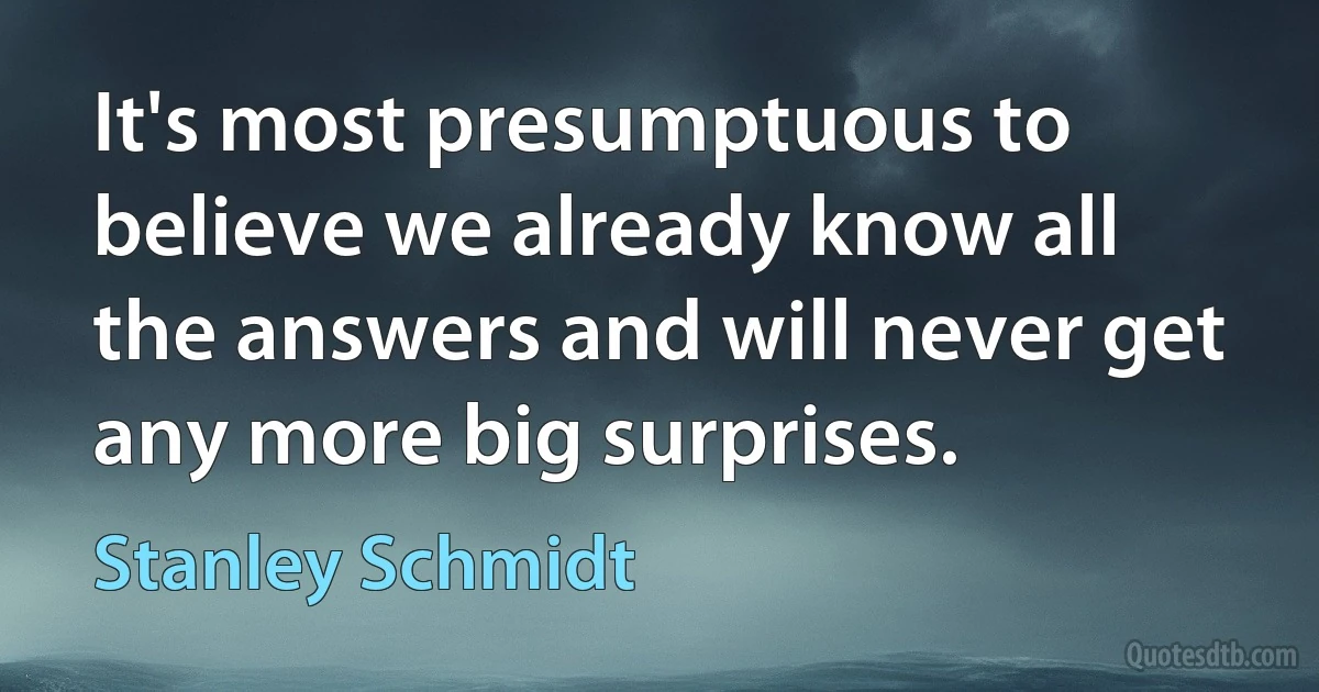 It's most presumptuous to believe we already know all the answers and will never get any more big surprises. (Stanley Schmidt)