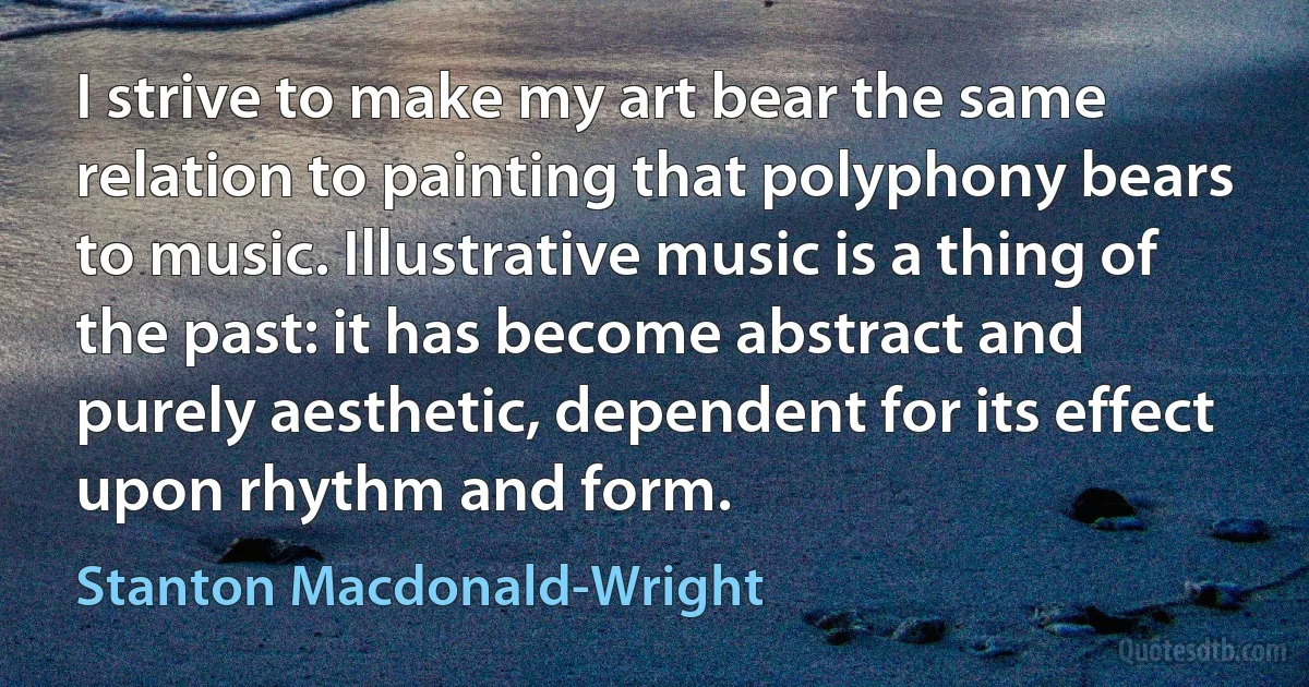 I strive to make my art bear the same relation to painting that polyphony bears to music. Illustrative music is a thing of the past: it has become abstract and purely aesthetic, dependent for its effect upon rhythm and form. (Stanton Macdonald-Wright)