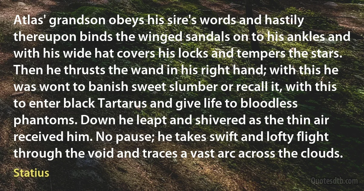 Atlas' grandson obeys his sire's words and hastily thereupon binds the winged sandals on to his ankles and with his wide hat covers his locks and tempers the stars. Then he thrusts the wand in his right hand; with this he was wont to banish sweet slumber or recall it, with this to enter black Tartarus and give life to bloodless phantoms. Down he leapt and shivered as the thin air received him. No pause; he takes swift and lofty flight through the void and traces a vast arc across the clouds. (Statius)