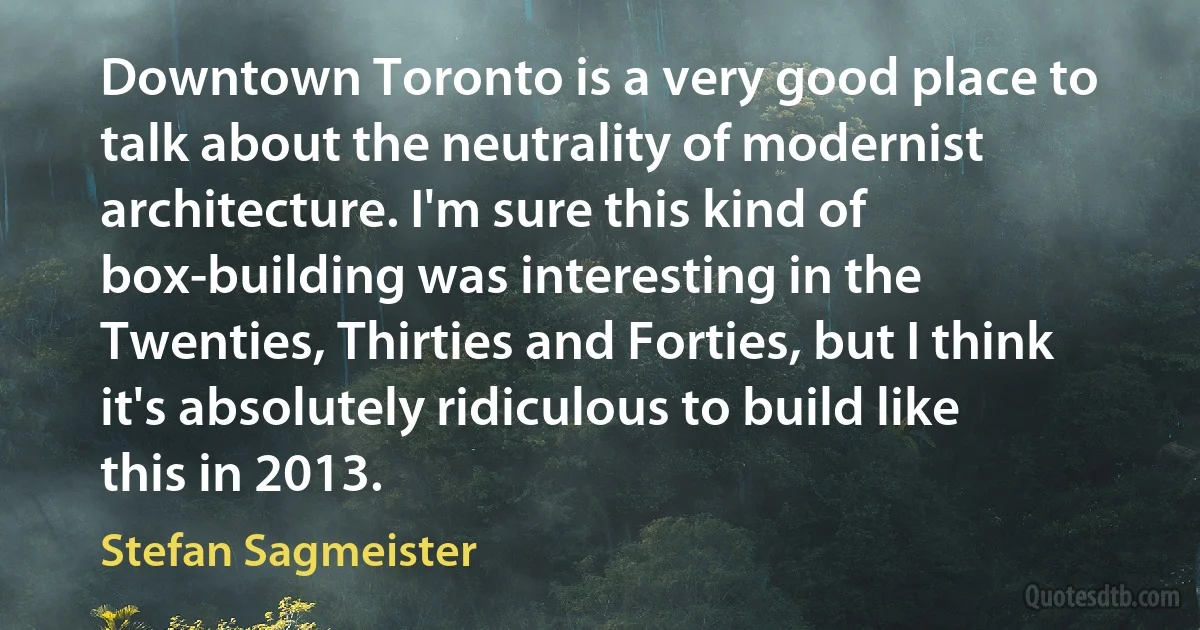 Downtown Toronto is a very good place to talk about the neutrality of modernist architecture. I'm sure this kind of box-building was interesting in the Twenties, Thirties and Forties, but I think it's absolutely ridiculous to build like this in 2013. (Stefan Sagmeister)