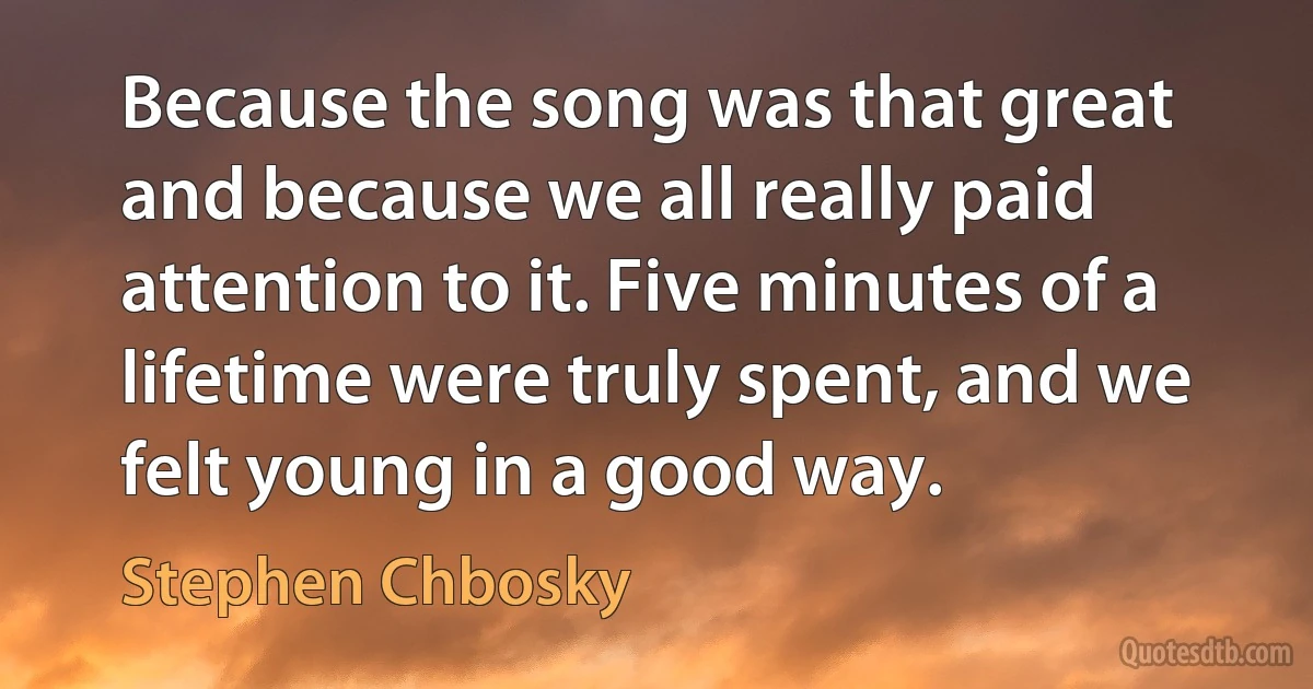 Because the song was that great and because we all really paid attention to it. Five minutes of a lifetime were truly spent, and we felt young in a good way. (Stephen Chbosky)