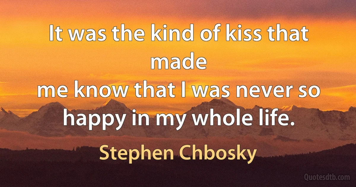 It was the kind of kiss that made
me know that I was never so happy in my whole life. (Stephen Chbosky)