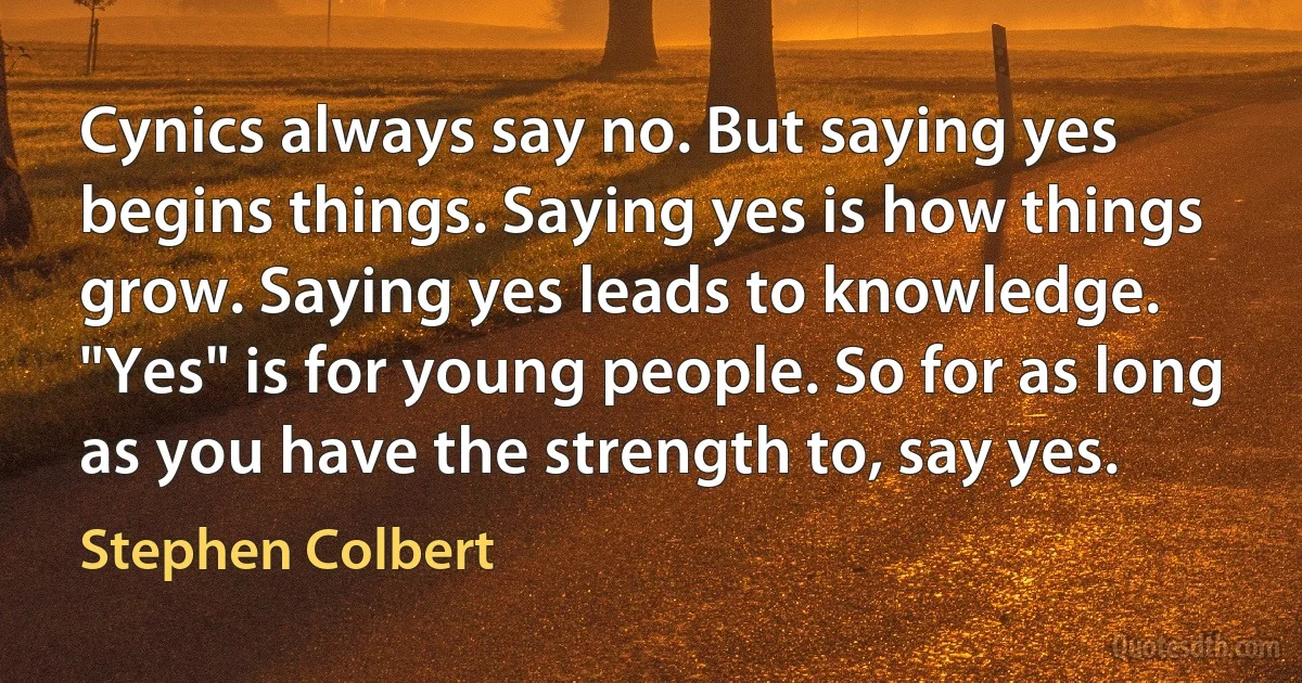 Cynics always say no. But saying yes begins things. Saying yes is how things grow. Saying yes leads to knowledge. "Yes" is for young people. So for as long as you have the strength to, say yes. (Stephen Colbert)