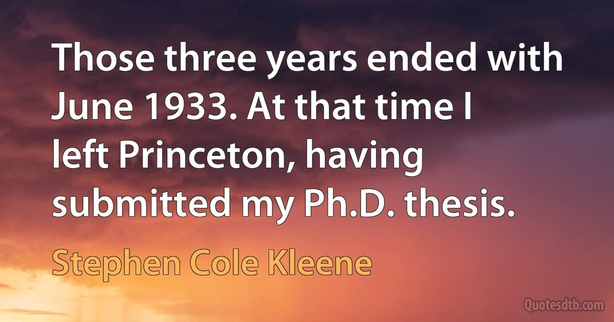 Those three years ended with June 1933. At that time I left Princeton, having submitted my Ph.D. thesis. (Stephen Cole Kleene)