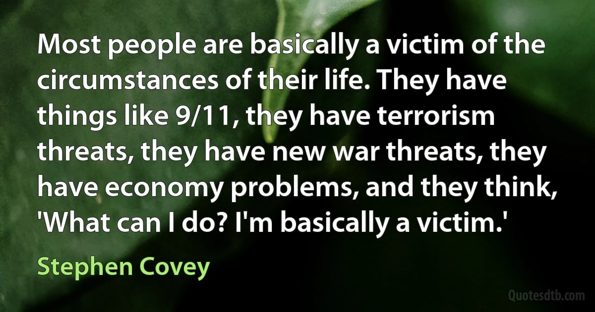 Most people are basically a victim of the circumstances of their life. They have things like 9/11, they have terrorism threats, they have new war threats, they have economy problems, and they think, 'What can I do? I'm basically a victim.' (Stephen Covey)