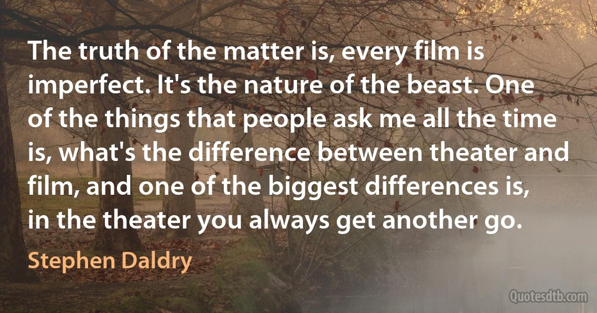 The truth of the matter is, every film is imperfect. It's the nature of the beast. One of the things that people ask me all the time is, what's the difference between theater and film, and one of the biggest differences is, in the theater you always get another go. (Stephen Daldry)