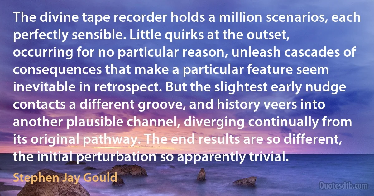 The divine tape recorder holds a million scenarios, each perfectly sensible. Little quirks at the outset, occurring for no particular reason, unleash cascades of consequences that make a particular feature seem inevitable in retrospect. But the slightest early nudge contacts a different groove, and history veers into another plausible channel, diverging continually from its original pathway. The end results are so different, the initial perturbation so apparently trivial. (Stephen Jay Gould)