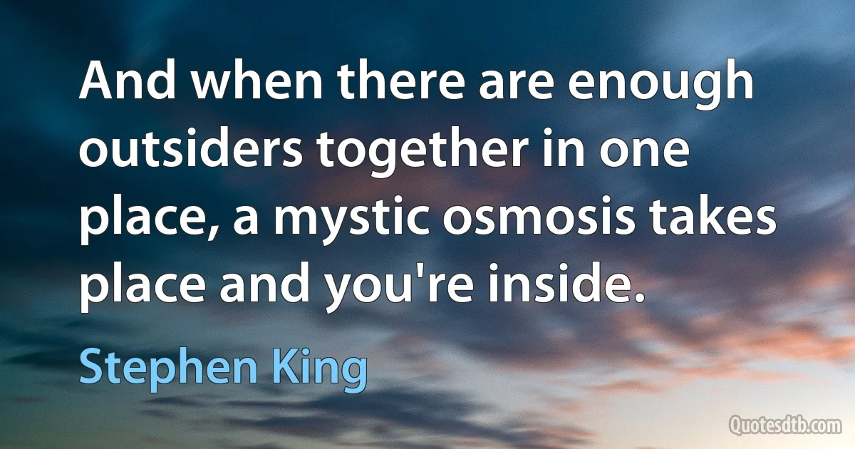 And when there are enough outsiders together in one place, a mystic osmosis takes place and you're inside. (Stephen King)