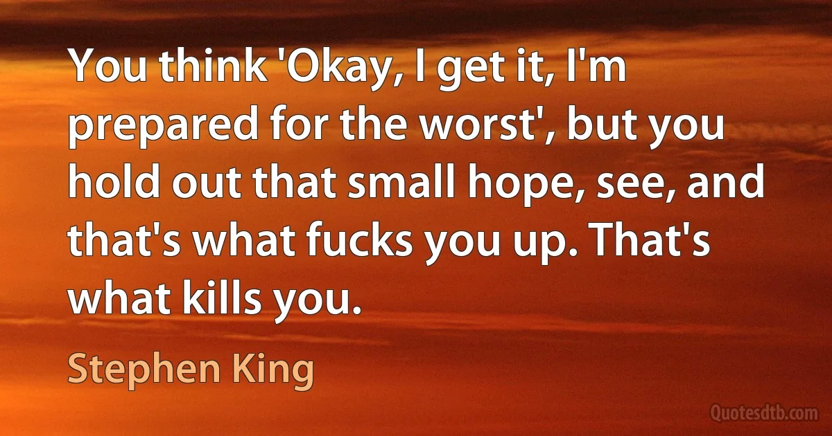 You think 'Okay, I get it, I'm prepared for the worst', but you hold out that small hope, see, and that's what fucks you up. That's what kills you. (Stephen King)