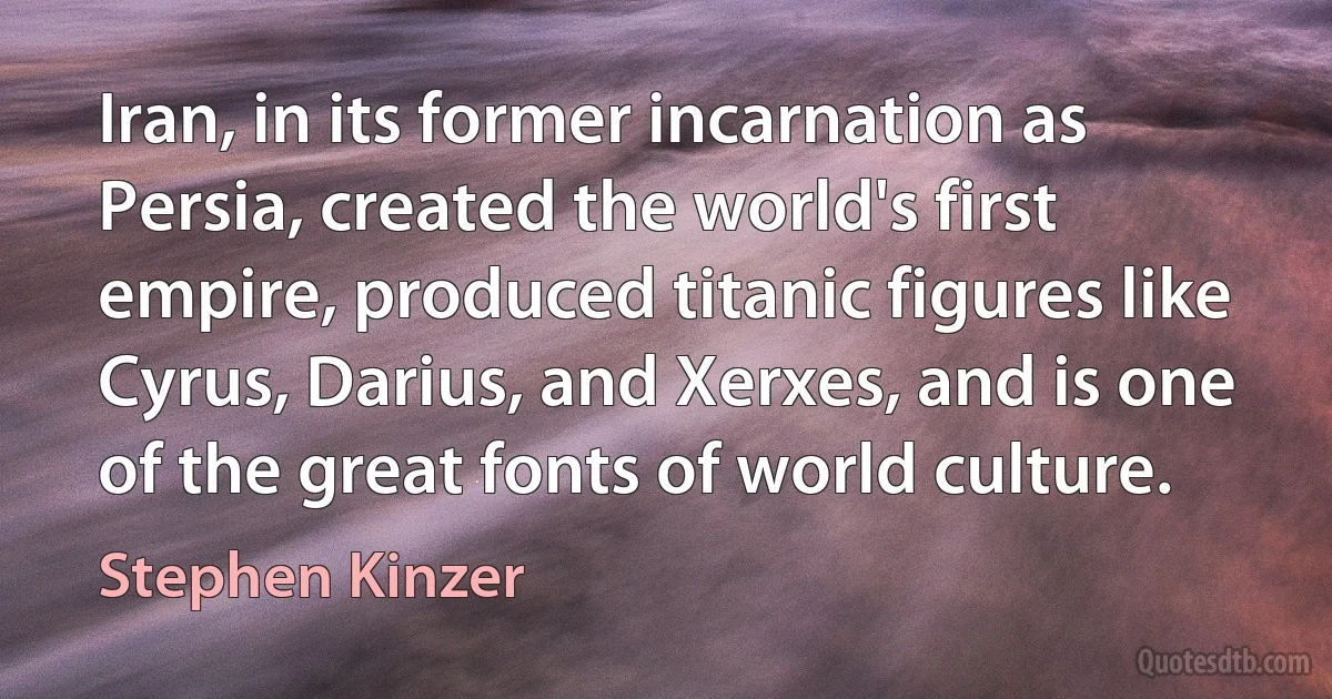 Iran, in its former incarnation as Persia, created the world's first empire, produced titanic figures like Cyrus, Darius, and Xerxes, and is one of the great fonts of world culture. (Stephen Kinzer)