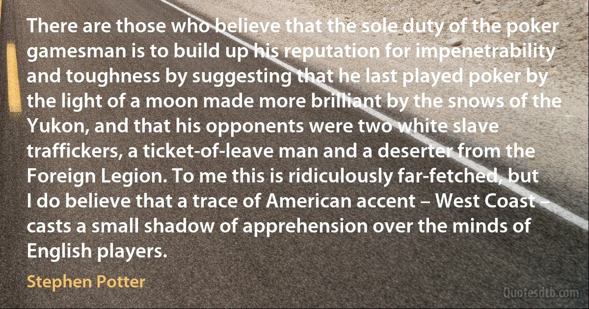 There are those who believe that the sole duty of the poker gamesman is to build up his reputation for impenetrability and toughness by suggesting that he last played poker by the light of a moon made more brilliant by the snows of the Yukon, and that his opponents were two white slave traffickers, a ticket-of-leave man and a deserter from the Foreign Legion. To me this is ridiculously far-fetched, but I do believe that a trace of American accent – West Coast – casts a small shadow of apprehension over the minds of English players. (Stephen Potter)