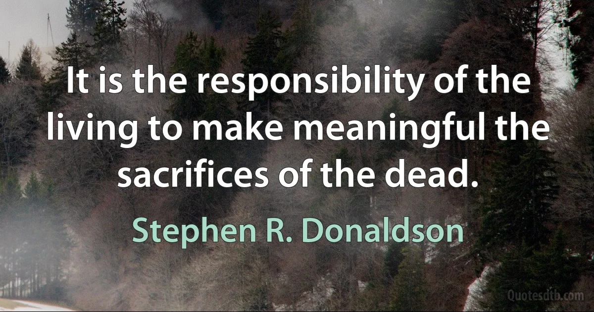 It is the responsibility of the living to make meaningful the sacrifices of the dead. (Stephen R. Donaldson)