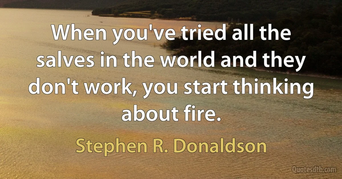 When you've tried all the salves in the world and they don't work, you start thinking about fire. (Stephen R. Donaldson)