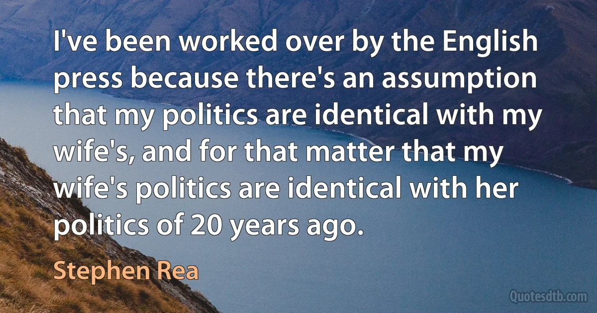 I've been worked over by the English press because there's an assumption that my politics are identical with my wife's, and for that matter that my wife's politics are identical with her politics of 20 years ago. (Stephen Rea)