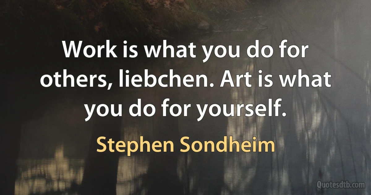 Work is what you do for others, liebchen. Art is what you do for yourself. (Stephen Sondheim)