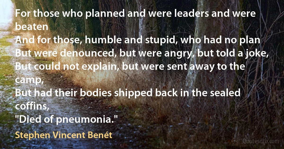 For those who planned and were leaders and were beaten
And for those, humble and stupid, who had no plan
But were denounced, but were angry, but told a joke,
But could not explain, but were sent away to the camp,
But had their bodies shipped back in the sealed coffins,
"Died of pneumonia." (Stephen Vincent Benét)