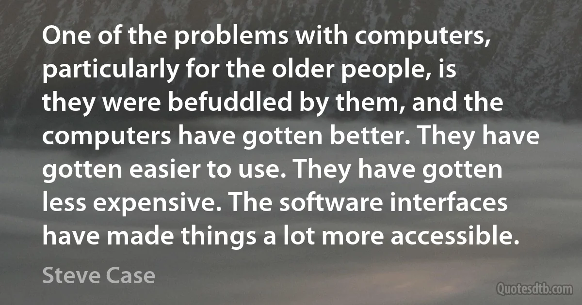 One of the problems with computers, particularly for the older people, is they were befuddled by them, and the computers have gotten better. They have gotten easier to use. They have gotten less expensive. The software interfaces have made things a lot more accessible. (Steve Case)