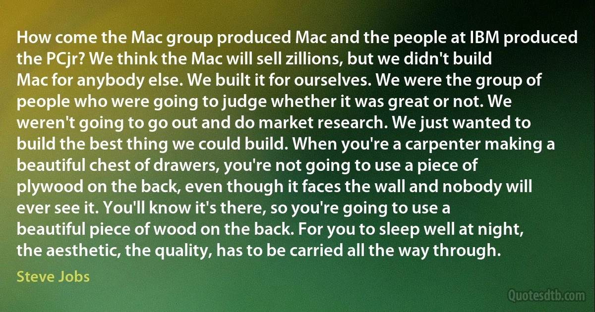 How come the Mac group produced Mac and the people at IBM produced the PCjr? We think the Mac will sell zillions, but we didn't build Mac for anybody else. We built it for ourselves. We were the group of people who were going to judge whether it was great or not. We weren't going to go out and do market research. We just wanted to build the best thing we could build. When you're a carpenter making a beautiful chest of drawers, you're not going to use a piece of plywood on the back, even though it faces the wall and nobody will ever see it. You'll know it's there, so you're going to use a beautiful piece of wood on the back. For you to sleep well at night, the aesthetic, the quality, has to be carried all the way through. (Steve Jobs)