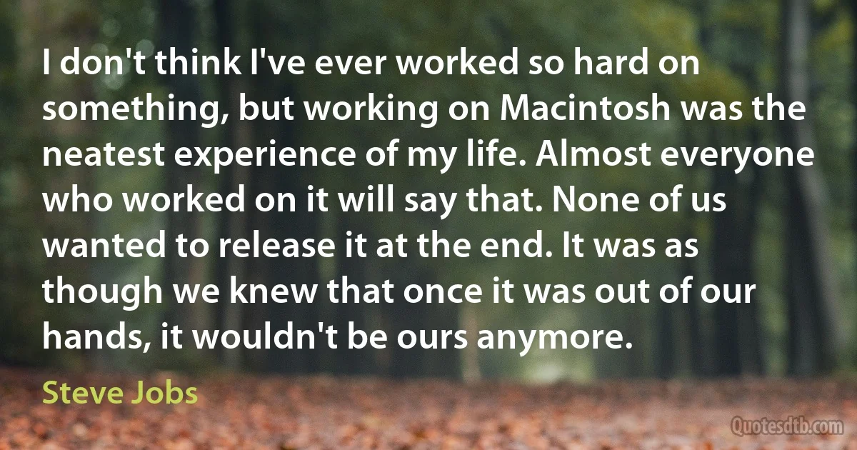 I don't think I've ever worked so hard on something, but working on Macintosh was the neatest experience of my life. Almost everyone who worked on it will say that. None of us wanted to release it at the end. It was as though we knew that once it was out of our hands, it wouldn't be ours anymore. (Steve Jobs)