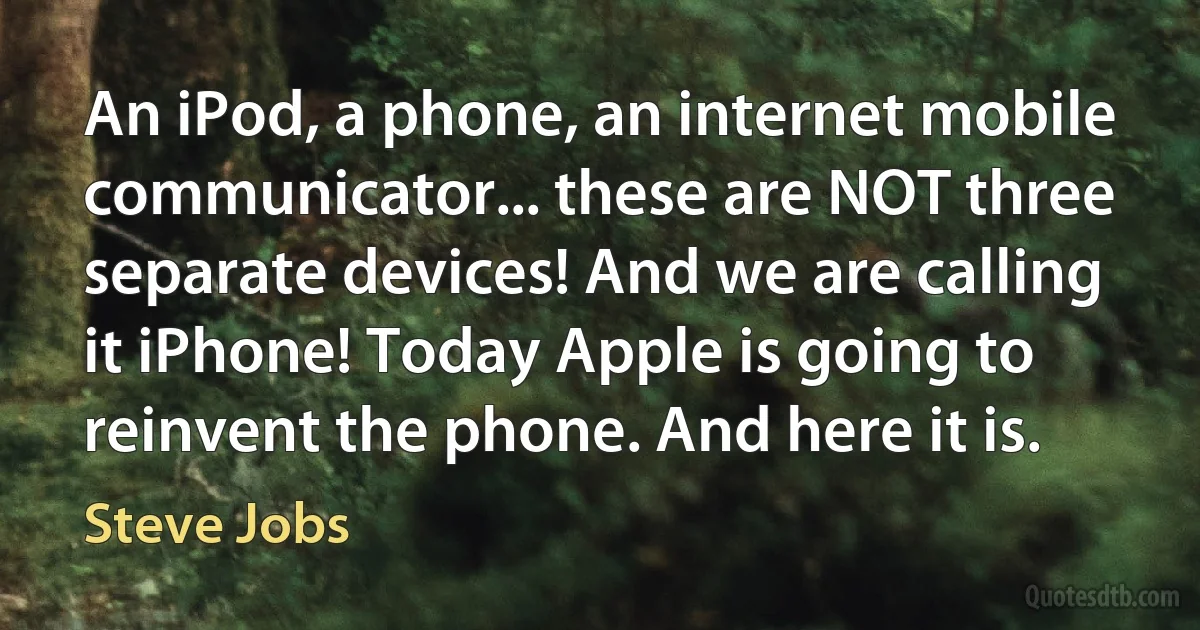 An iPod, a phone, an internet mobile communicator... these are NOT three separate devices! And we are calling it iPhone! Today Apple is going to reinvent the phone. And here it is. (Steve Jobs)