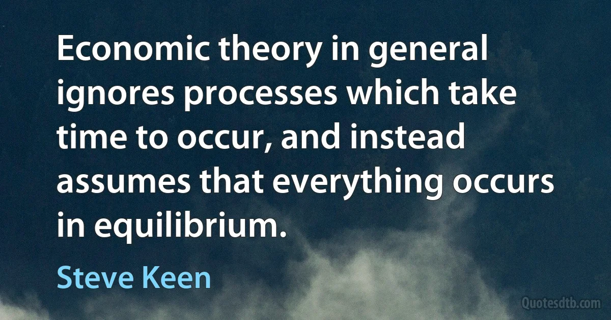 Economic theory in general ignores processes which take time to occur, and instead assumes that everything occurs in equilibrium. (Steve Keen)