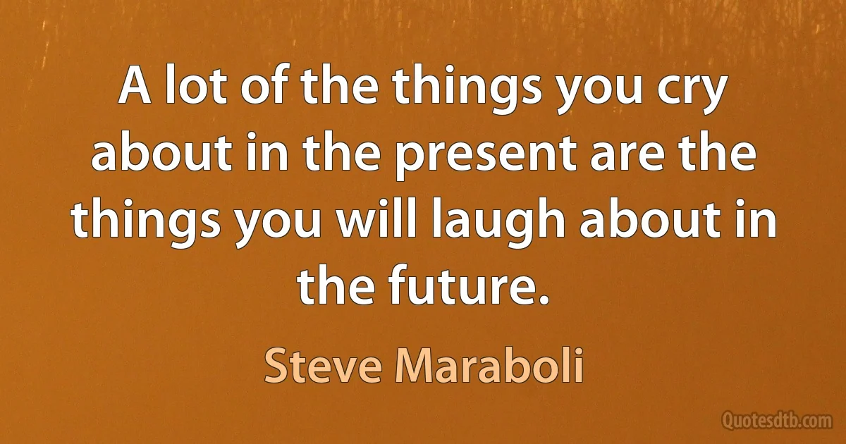 A lot of the things you cry about in the present are the things you will laugh about in the future. (Steve Maraboli)