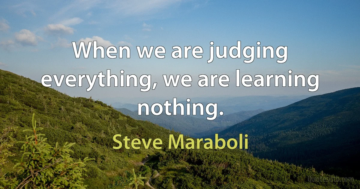 When we are judging everything, we are learning nothing. (Steve Maraboli)