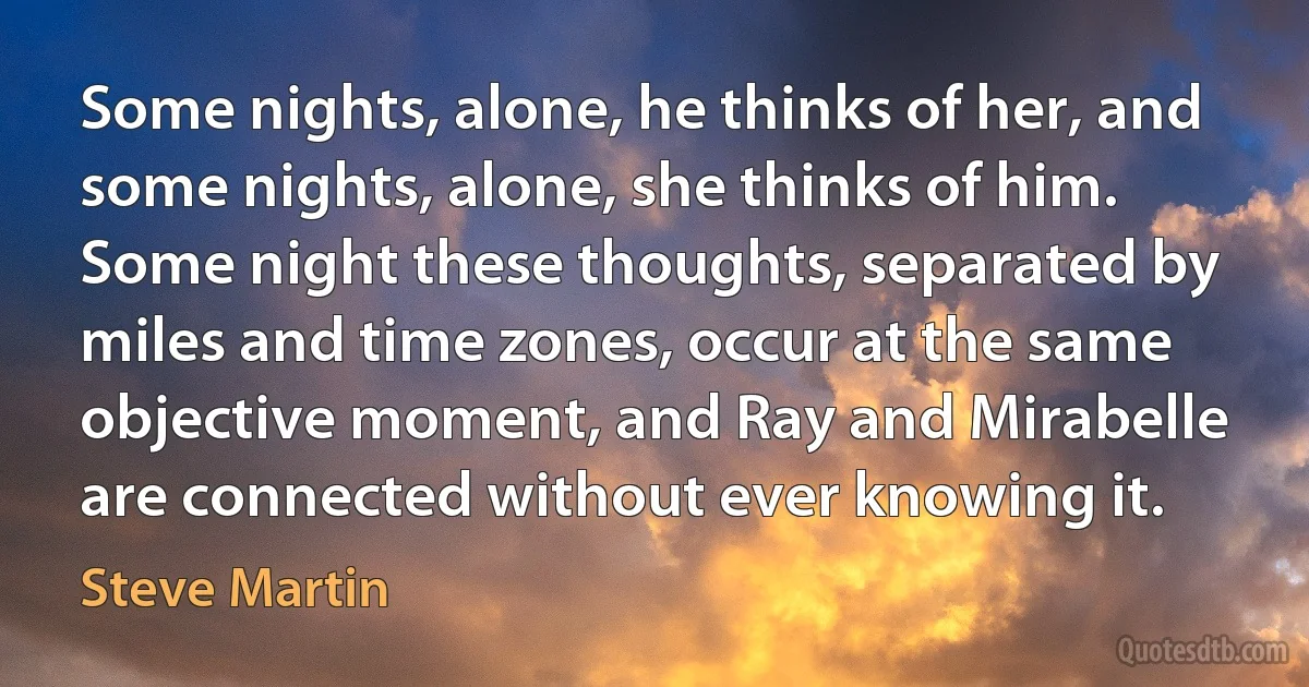 Some nights, alone, he thinks of her, and some nights, alone, she thinks of him. Some night these thoughts, separated by miles and time zones, occur at the same objective moment, and Ray and Mirabelle are connected without ever knowing it. (Steve Martin)