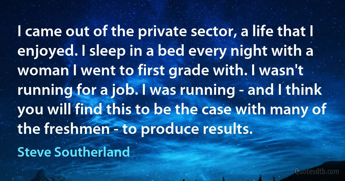 I came out of the private sector, a life that I enjoyed. I sleep in a bed every night with a woman I went to first grade with. I wasn't running for a job. I was running - and I think you will find this to be the case with many of the freshmen - to produce results. (Steve Southerland)