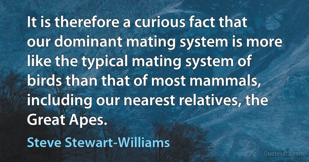 It is therefore a curious fact that our dominant mating system is more like the typical mating system of birds than that of most mammals, including our nearest relatives, the Great Apes. (Steve Stewart-Williams)