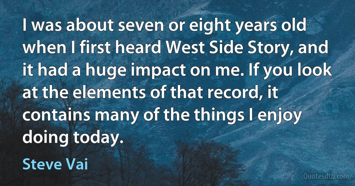 I was about seven or eight years old when I first heard West Side Story, and it had a huge impact on me. If you look at the elements of that record, it contains many of the things I enjoy doing today. (Steve Vai)