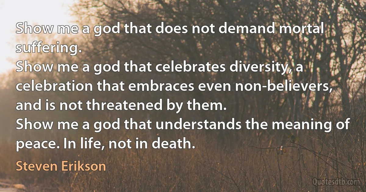 Show me a god that does not demand mortal suffering.
Show me a god that celebrates diversity, a celebration that embraces even non-believers, and is not threatened by them.
Show me a god that understands the meaning of peace. In life, not in death. (Steven Erikson)