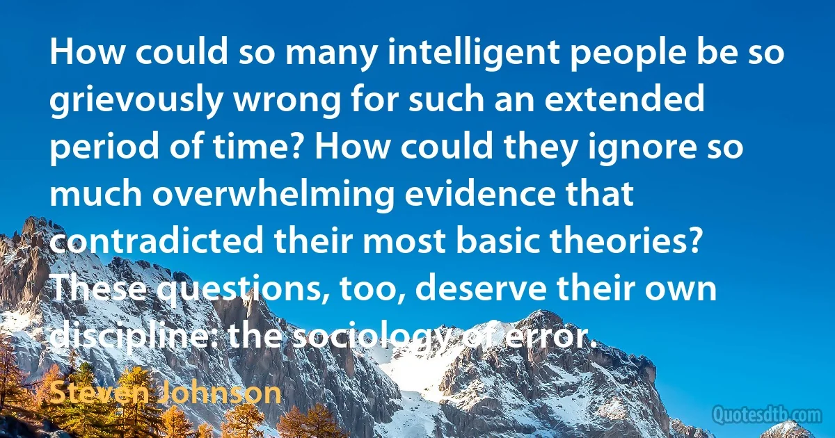 How could so many intelligent people be so grievously wrong for such an extended period of time? How could they ignore so much overwhelming evidence that contradicted their most basic theories? These questions, too, deserve their own discipline: the sociology of error. (Steven Johnson)