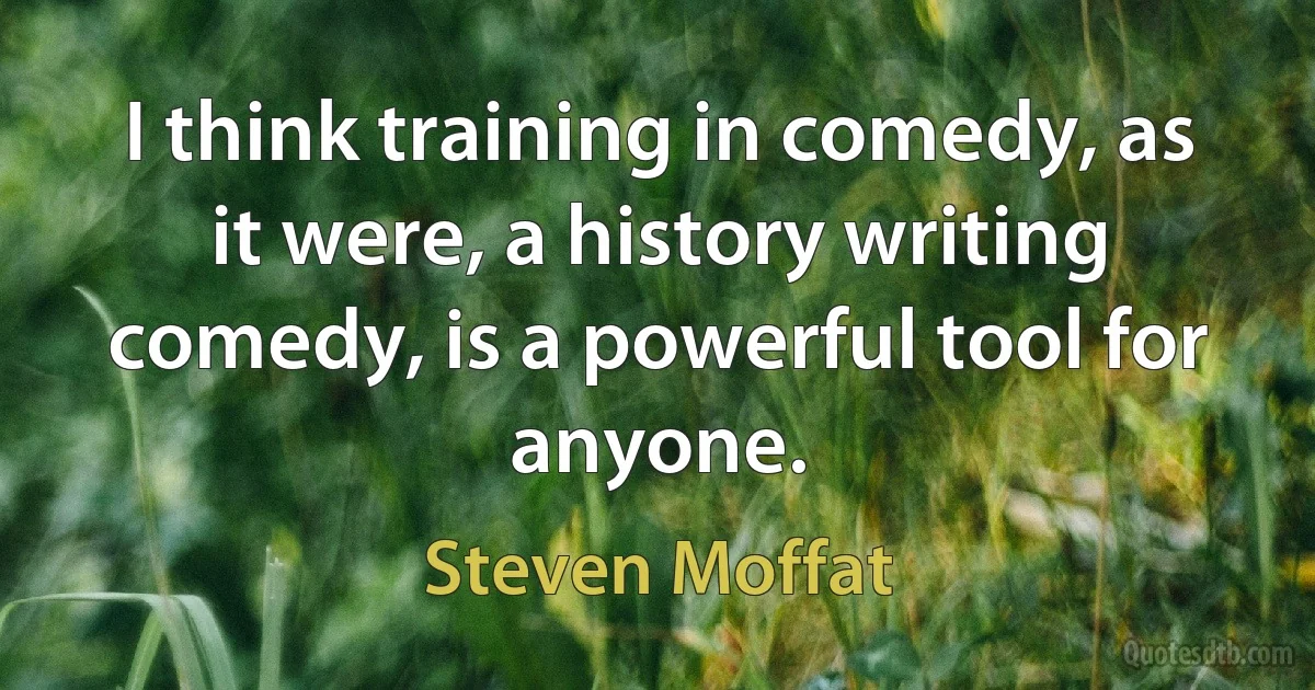 I think training in comedy, as it were, a history writing comedy, is a powerful tool for anyone. (Steven Moffat)