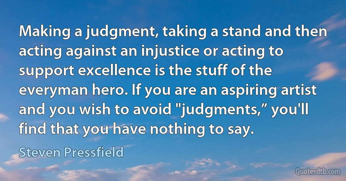 Making a judgment, taking a stand and then acting against an injustice or acting to support excellence is the stuff of the everyman hero. If you are an aspiring artist and you wish to avoid "judgments,” you'll find that you have nothing to say. (Steven Pressfield)