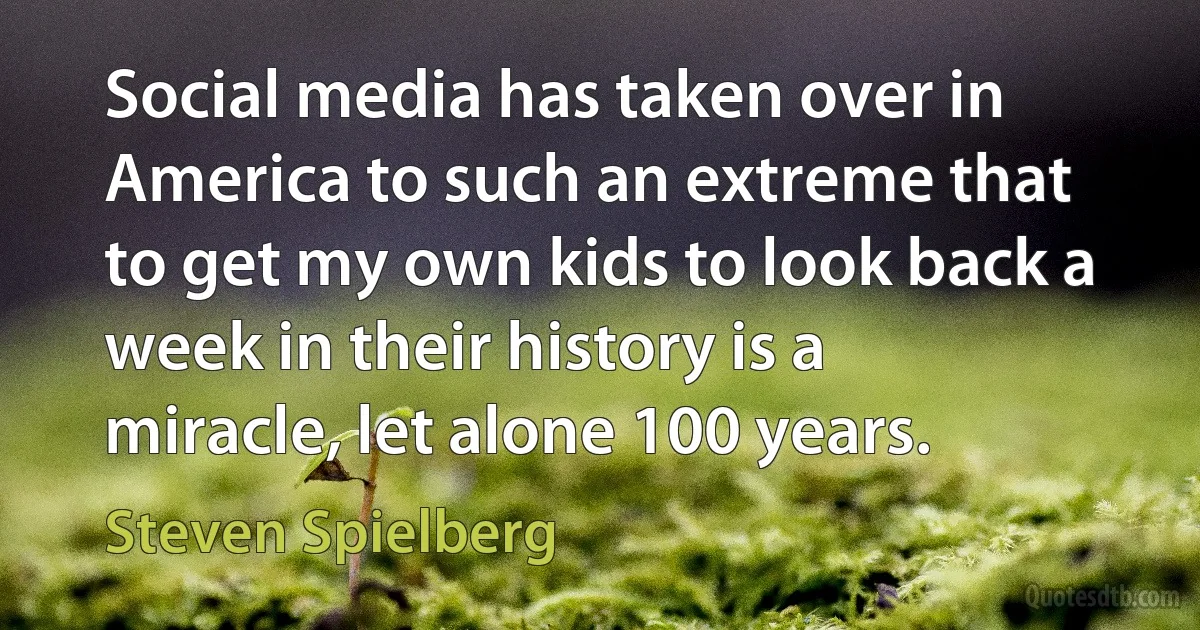 Social media has taken over in America to such an extreme that to get my own kids to look back a week in their history is a miracle, let alone 100 years. (Steven Spielberg)