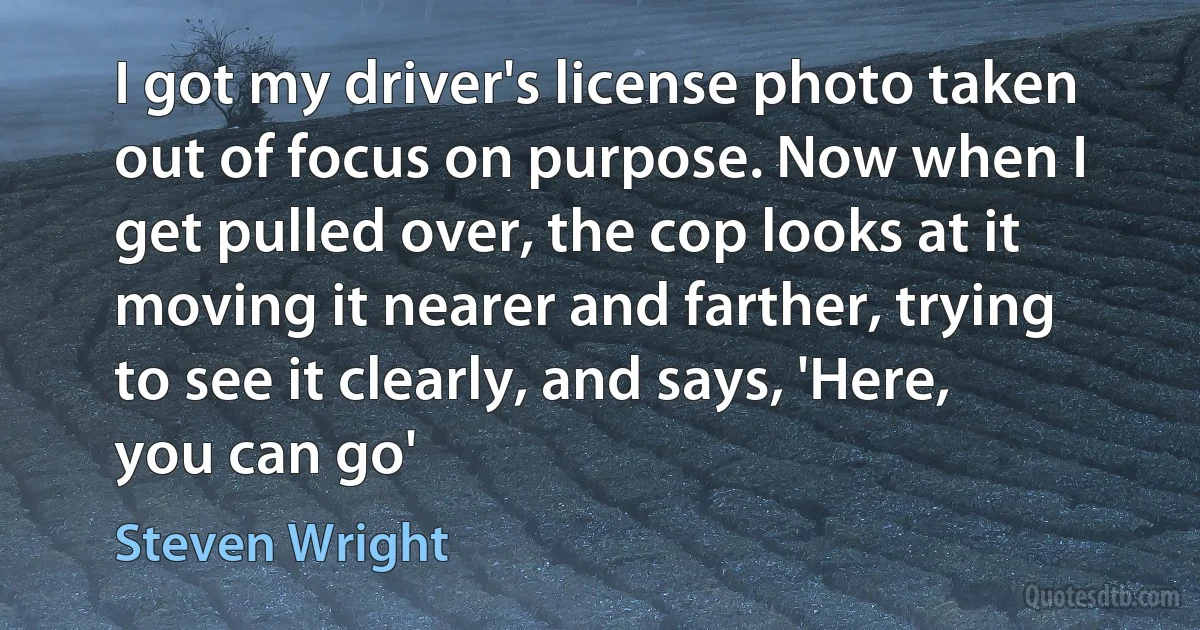 I got my driver's license photo taken out of focus on purpose. Now when I get pulled over, the cop looks at it moving it nearer and farther, trying to see it clearly, and says, 'Here, you can go' (Steven Wright)