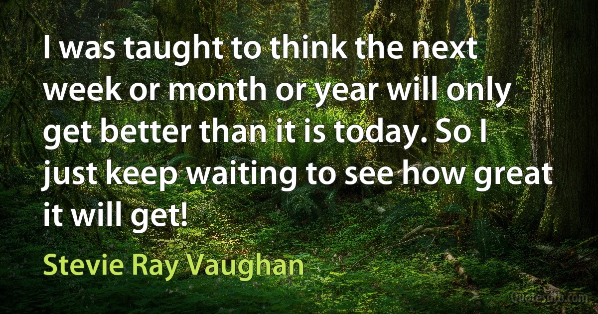 I was taught to think the next week or month or year will only get better than it is today. So I just keep waiting to see how great it will get! (Stevie Ray Vaughan)