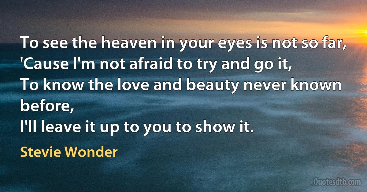 To see the heaven in your eyes is not so far,
'Cause I'm not afraid to try and go it,
To know the love and beauty never known before,
I'll leave it up to you to show it. (Stevie Wonder)