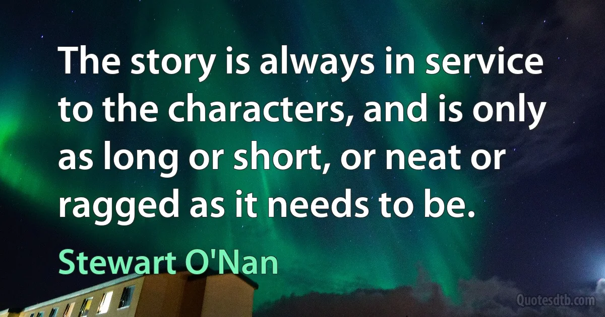 The story is always in service to the characters, and is only as long or short, or neat or ragged as it needs to be. (Stewart O'Nan)