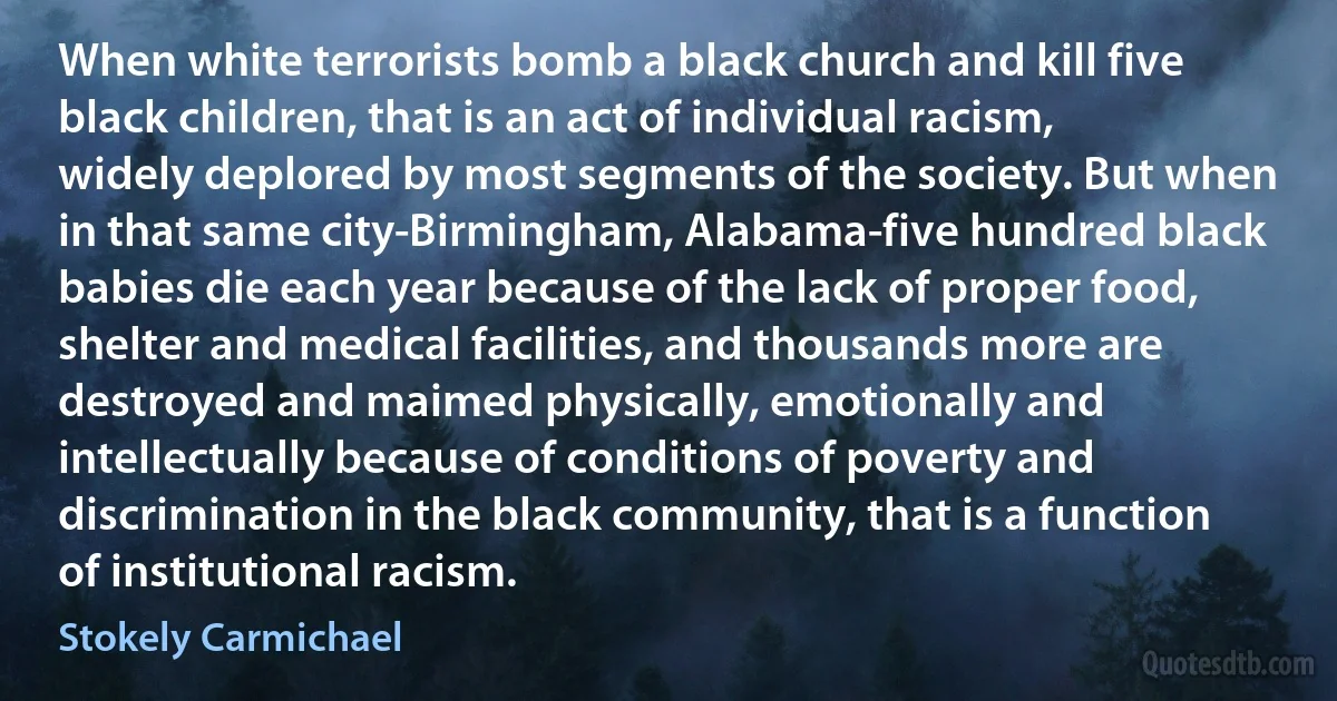 When white terrorists bomb a black church and kill five black children, that is an act of individual racism, widely deplored by most segments of the society. But when in that same city-Birmingham, Alabama-five hundred black babies die each year because of the lack of proper food, shelter and medical facilities, and thousands more are destroyed and maimed physically, emotionally and intellectually because of conditions of poverty and discrimination in the black community, that is a function of institutional racism. (Stokely Carmichael)