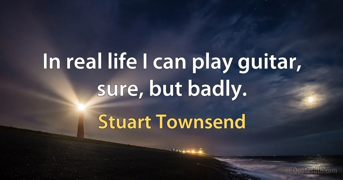 In real life I can play guitar, sure, but badly. (Stuart Townsend)