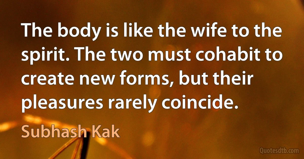 The body is like the wife to the spirit. The two must cohabit to create new forms, but their pleasures rarely coincide. (Subhash Kak)