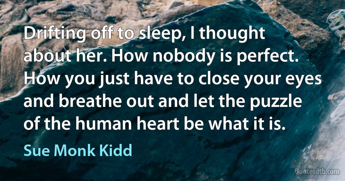 Drifting off to sleep, I thought about her. How nobody is perfect. How you just have to close your eyes and breathe out and let the puzzle of the human heart be what it is. (Sue Monk Kidd)