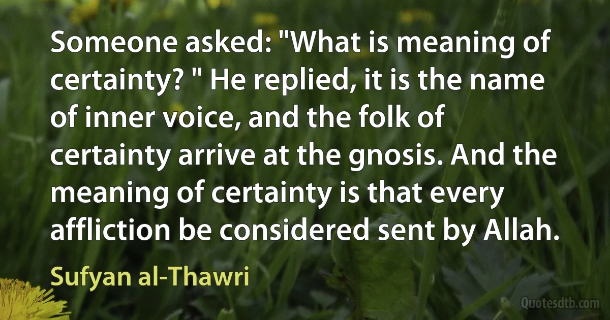 Someone asked: "What is meaning of certainty? " He replied, it is the name of inner voice, and the folk of certainty arrive at the gnosis. And the meaning of certainty is that every affliction be considered sent by Allah. (Sufyan al-Thawri)