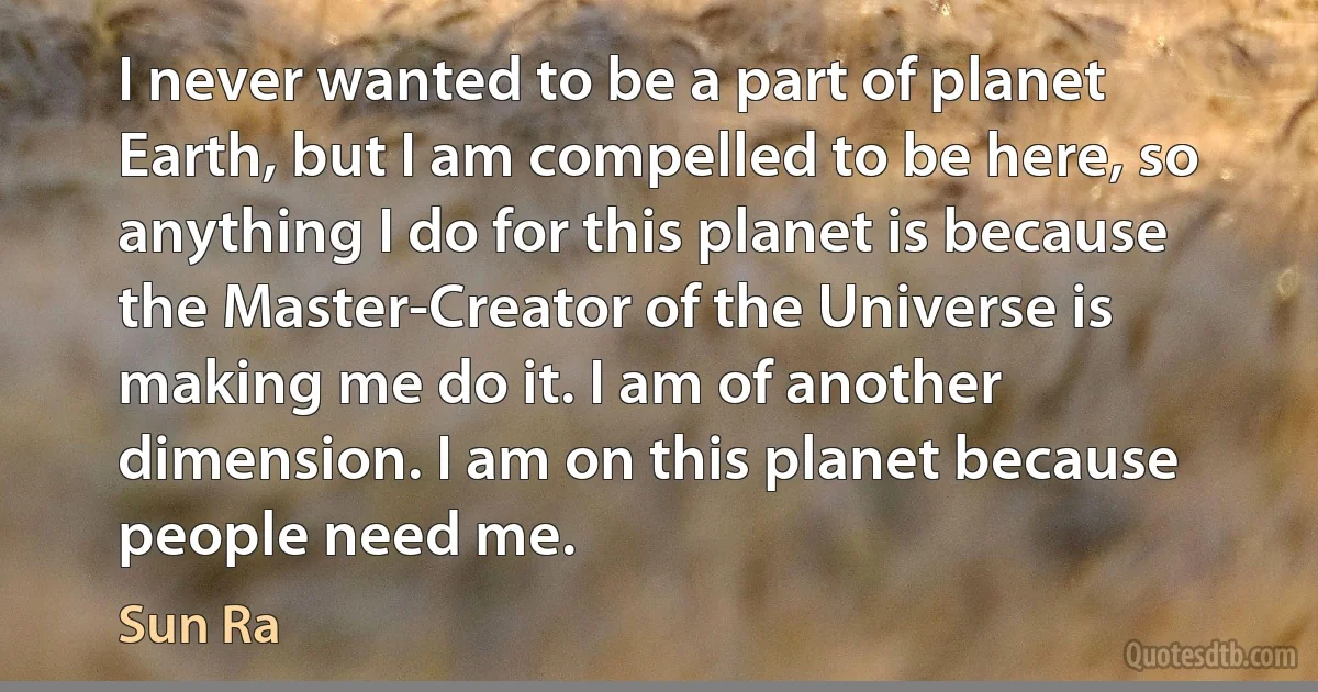 I never wanted to be a part of planet Earth, but I am compelled to be here, so anything I do for this planet is because the Master-Creator of the Universe is making me do it. I am of another dimension. I am on this planet because people need me. (Sun Ra)