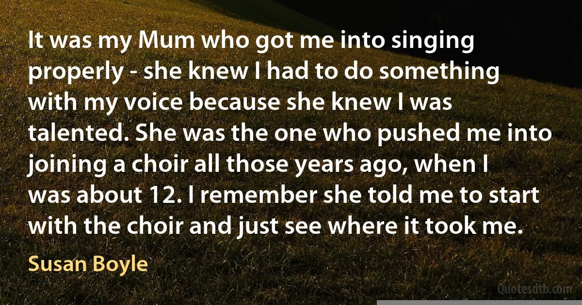 It was my Mum who got me into singing properly - she knew I had to do something with my voice because she knew I was talented. She was the one who pushed me into joining a choir all those years ago, when I was about 12. I remember she told me to start with the choir and just see where it took me. (Susan Boyle)