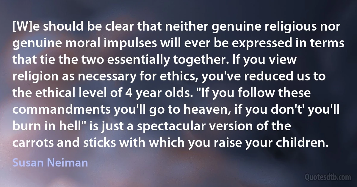 [W]e should be clear that neither genuine religious nor genuine moral impulses will ever be expressed in terms that tie the two essentially together. If you view religion as necessary for ethics, you've reduced us to the ethical level of 4 year olds. "If you follow these commandments you'll go to heaven, if you don't' you'll burn in hell" is just a spectacular version of the carrots and sticks with which you raise your children. (Susan Neiman)